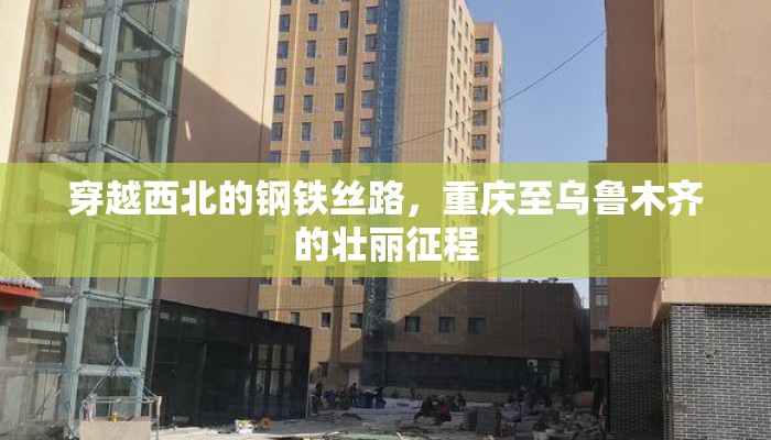 穿越西北的钢铁丝路，重庆至乌鲁木齐的壮丽征程